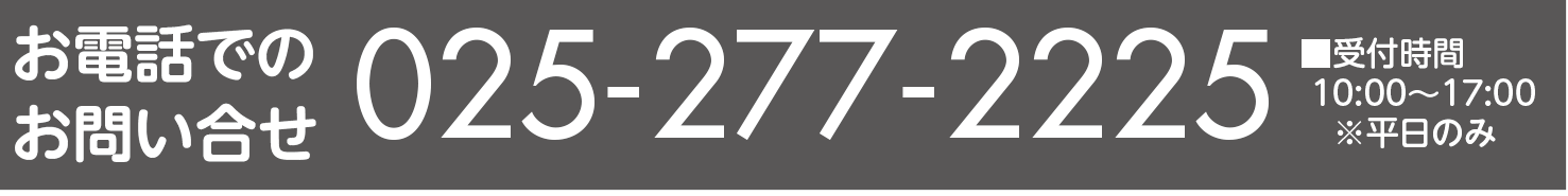 お電話でのお問い合せ 025-277-2225 【受付時間　10：00～17：00】※平日のみ